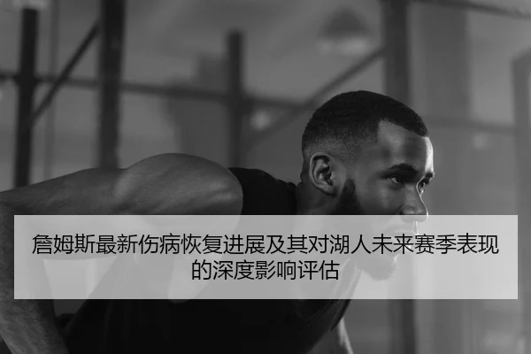 詹姆斯最新伤病恢复进展及其对湖人未来赛季表现的深度影响评估