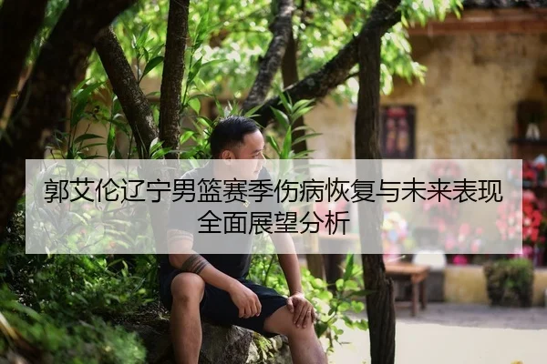 郭艾伦辽宁男篮赛季伤病恢复与未来表现全面展望分析